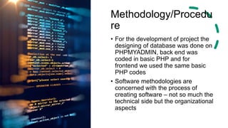 Methodology/Procedu
re
• For the development of project the
designing of database was done on
PHPMYADMIN, back end was
coded in basic PHP and for
frontend we used the same basic
PHP codes
• Software methodologies are
concerned with the process of
creating software – not so much the
technical side but the organizational
aspects
 
