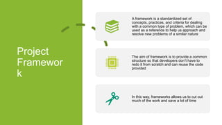 Project
Framewor
k
A framework is a standardized set of
concepts, practices, and criteria for dealing
with a common type of problem, which can be
used as a reference to help us approach and
resolve new problems of a similar nature
The aim of framework is to provide a common
structure so that developers don’t have to
redo it from scratch and can reuse the code
provided
In this way, frameworks allows us to cut out
much of the work and save a lot of time
 