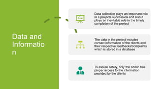 Data and
Informatio
n
Data collection plays an important role
in a projects succession and also it
plays an inevitable role in the timely
completion of the project
The data in the project includes
contact information of the clients and
their respective feedbacks/complaints
which is stored in a database
To assure safety, only the admin has
proper access to the information
provided by the clients
 