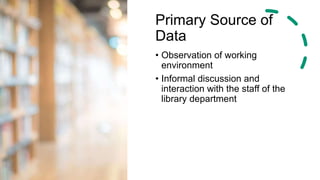 Primary Source of
Data
• Observation of working
environment
• Informal discussion and
interaction with the staff of the
library department
 