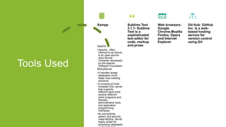 Tools Used
Xampp
Apache
•Apache , often
referred to as Server,
is an open-source
Java Servlet
Container developed
by the Apache
Software Foundation
MySqlServer
•It handles larege
databases much
faster than existing
solutions
•It consists of multi-
threaded SQL server
that supports
different back ends,
several different
client programs and
libraries,
administrative tools,
and application
programming
interfaces
•Its connectivity,
speed, and security
make MySQL Server
highly suited for
accessing databases
Sublime Text
3.1.1- Sublime
Text is a
sophisticated
text editor for
code, markup
and prose
Web browsers:
Google
Chrome,Mozilla
Firefox, Opera
and Internet
Explorer
Git Hub: GitHub
Inc. is a web-
based hosting
service for
version control
using Git
 