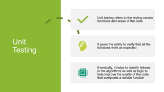 Unit
Testing
Unit testing refers to the testing certain
functions and areas of the code
It gives the ability to verify that all the
functions work as expected
Eventually, it helps to identify failures
in the algorithms as well as logic to
help improve the quality of the code
that composes a certain function
 