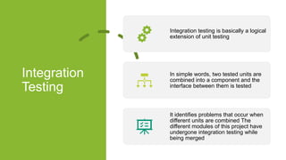 Integration
Testing
Integration testing is basically a logical
extension of unit testing
In simple words, two tested units are
combined into a component and the
interface between them is tested
It identifies problems that occur when
different units are combined The
different modules of this project have
undergone integration testing while
being merged
 