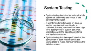 System Testing
• System testing tests the behavior of whole
system as defined by the scope of the
development project
• It might include tests based on risks as
well as requirement specifications,
business process, use cases or other high
level descriptions of system behavior,
interactions with the operating systems
and system resources
• System testing has been performed at the
completion of each feature and is still
taking place to make improvements on the
existing system
 