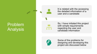 Problem
Analysis
It is related with the accessing
the detailed information of a
user and a candidate
So, I have initiated this project
with simple requirements
regarding the user and
candidate information
Some of the problems for
designing and developing this
project are discussed below
 