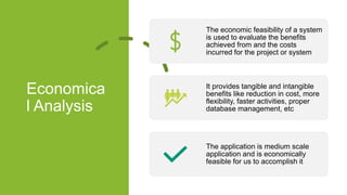 Economica
l Analysis
The economic feasibility of a system
is used to evaluate the benefits
achieved from and the costs
incurred for the project or system
It provides tangible and intangible
benefits like reduction in cost, more
flexibility, faster activities, proper
database management, etc
The application is medium scale
application and is economically
feasible for us to accomplish it
 