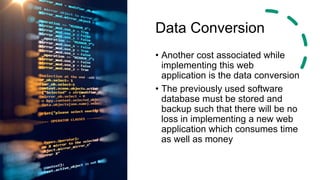 Data Conversion
• Another cost associated while
implementing this web
application is the data conversion
• The previously used software
database must be stored and
backup such that there will be no
loss in implementing a new web
application which consumes time
as well as money
 