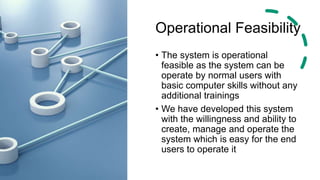 Operational Feasibility
• The system is operational
feasible as the system can be
operate by normal users with
basic computer skills without any
additional trainings
• We have developed this system
with the willingness and ability to
create, manage and operate the
system which is easy for the end
users to operate it
 