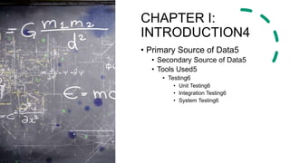CHAPTER I:
INTRODUCTION4
• Primary Source of Data5
• Secondary Source of Data5
• Tools Used5
• Testing6
• Unit Testing6
• Integration Testing6
• System Testing6
 