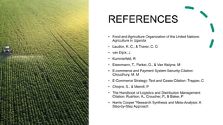 REFERENCES
• Food and Agriculture Organization of the United Nations:
Agriculture in Uganda
• Laudon, K. C., & Traver, C. G
• van Dijck, J
• Kummerfeld, R
• Eisenmann, T., Parker, G., & Van Alstyne, M
• E-commerce and Payment System Security Citation:
Choudhury, M. M
• E-Commerce Strategy: Text and Cases Citation: Trepper, C
• Chopra, S., & Meindl, P
• The Handbook of Logistics and Distribution Management
Citation: Rushton, A., Croucher, P., & Baker, P
• Harris Cooper "Research Synthesis and Meta-Analysis: A
Step-by-Step Approach
 