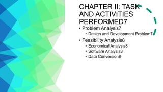 CHAPTER II: TASK
AND ACTIVITIES
PERFORMED7
• Problem Analysis7
• Design and Development Problem7
• Feasibility Analysis8
• Economical Analysis8
• Software Analysis8
• Data Conversion8
 