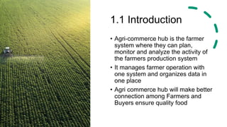 1.1 Introduction
• Agri-commerce hub is the farmer
system where they can plan,
monitor and analyze the activity of
the farmers production system
• It manages farmer operation with
one system and organizes data in
one place
• Agri commerce hub will make better
connection among Farmers and
Buyers ensure quality food
 