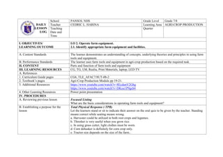 DAILY
LESSON
LOG
School PANSOL NHS Grade Level Grade 7/8
Teacher CEDRIC L. HARINA Learning Area AGRI-CROP PRODUCTION
Teaching
Date and
Time
Quarter
I. OBJECTIVES/
LEARNING OUTCOME
LO 2. Operate farm equipment.
2.1. Identify appropriate farm equipment and facilities.
A. Content Standards The learner demonstrates an understanding of concepts, underlying theories and principles in using farm
tools and equipment.
B. Performance Standards The learner uses farm tools and equipment in agri-crop production based on the required task.
II. CONTENT Parts and function of farm tools and equipment
III. LEARNING RESOURCES CG, TG, LM, Realia, Print Materials, laptop, LED TV
A. References
1. Curriculum Guide pages CG6, TLE_AFAC7/8UT-0b-2
2. Textbook’s pages Agri-Crop Production Module pp 19-21.
3. Additional Resources https://www.youtube.com/watch?v=8EcdunV2Ghg
https://www.youtube.com/watch?v=DKxu1P9gsS4
4. Other Learning Resources Power point presentation
IV. PROCEDURES
A. Reviewing previous lesson Focused Listing
What are the basic considerations in operating farm tools and equipment?
B. Establishing a purpose for the
lesson
Total Physical Response ( TPR)
Let the learners stand or sit to indicate their answer on the oral quiz to be given by the teacher. Standing
means correct while seating means wrong.
a. Harvester could be utilized in both root crops and legumes.
b. Thresher is very useful when you grow rice.
c. In using grass cutter, light clothes must be worn.
d. Corn dehusker is definitely for corn crop only.
e. Tractor size depends on the size of the farm..
 