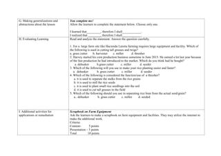 G. Making generalizations and
abstractions about the lesson
You complete me!
Allow the learners to complete the statement below. Choose only one.
I learned that_________, therefore I shall____________.
I realized that ________, therefore I shall____________.
H. Evaluating Learning Read and analyze the statement. Answer the question carefully.
1. For a large farm site like Hacienda Luisita farming requires large equipment and facility. Which of
the following is used in cutting tall grasses and twigs?
a. grass cutter b. harvester c. miller d. thresher
2. Harvey started his corn production business sometime in June 2015. He earned a lot last year because
of the fast production he had introduced to the market. Which do you think had he bought?
a. dehusker b.grass cutter c. miller d. seeder
3. Which of the following will you use to make your rice planting easier and faster?
a. dehusker b. grass cutter c. miller d. seeder
4. Which of the following is considered the function/use of a thresher?
a. it is used to separate the stalks from the rice grains
b. it is used to mill the rice seeds
c. it is used to plant small rice seedlings into the soil
d. it is used to cut tall grasses in the field
5. Which of the following should you use in separating rice bran from the actual seed/grain?
a.. dehusker b. grass cutter c. miller d. seeded
I. Additional activities for
applications or remediation
Scrapbook on Farm Equipment
Ask the learners to make a scrapbook on farm equipment and facilities. They may utilize the internet to
make the additional work.
Criteria:
Content- 5 points
Presentation – 5 points
Total 10 points
 