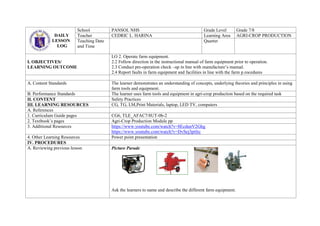 DAILY
LESSON
LOG
School PANSOL NHS Grade Level Grade 7/8
Teacher CEDRIC L. HARINA Learning Area AGRI-CROP PRODUCTION
Teaching Date
and Time
Quarter
I. OBJECTIVES/
LEARNING OUTCOME
LO 2. Operate farm equipment.
2.2 Follow direction in the instructional manual of farm equipment prior to operation.
2.3 Conduct pre-operation check –up in line with manufacture’s manual.
2.4 Report faults in farm equipment and facilities in line with the farm p.rocedures
A. Content Standards The learner demonstrates an understanding of concepts, underlying theories and principles in using
farm tools and equipment.
B. Performance Standards The learner uses farm tools and equipment in agri-crop production based on the required task
II. CONTENT Safety Practices
III. LEARNING RESOURCES CG, TG, LM,Print Materials, laptop, LED TV, computers
A. References
1. Curriculum Guide pages CG6, TLE_AFAC7/8UT-0b-2
2. Textbook’s pages Agri-Crop Production Module pp
3. Additional Resources https://www.youtube.com/watch?v=8EcdunV2Ghg
https://www.youtube.com/watch?v=DvSej3ptfec
4. Other Learning Resources Power point presentation
IV. PROCEDURES
A. Reviewing previous lesson Picture Parade
Ask the learners to name and describe the different farm equipment.
 