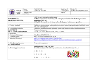 DAILY
LESSON
LOG
School PANSOL NHS Grade Level Grade 7/8
Teacher CEDRIC L. HARINA Learning Area AGRI-CROP PRODUCTION
Teaching Date
and Time
Quarter
I. OBJECTIVES/
LEARNING OUTCOME
LO 3. Perform preventive maintenance
3.1. Discuss procedures in cleaning tools and equipment in line with the farm procedures
immediately after use
3.2 Explain the steps in performing routine check up and maintenance operation.
A. Content Standards The learner demonstrates an understanding of concepts, underlying theories and principles in using
farm tools and equipment.
B. Performance Standards The learner uses farm tools and equipment in agri-crop production based on the required task
II. CONTENT Preventive Maintenance
III. LEARNING RESOURCES CG, TG, LM, Realia, Print Materials, laptop, LED TV
A. References
1. Curriculum Guide pages CG6, TLE_AFAC7/8UT-0c-3
2. Textbook’s pages Agri-Crop Production Module pp 28-34
3. Additional Resources https://www.youtube.com/watch?v=5IqSvZr4Yz8
https://www.todayshomeowner.com./how-to-clean-and-maintain-tools-and-equipment
4. Other Learning Resources Power point presentation
IV. PROCEDURES
A. Reviewing previous lesson
What’s the word…That’s the word
Reveal the word out of the following number series. Describe it later. ( a-1 b-2..)
16 21 13 16
18 9 12 12 5 18
20 18 1 3 18 15 18
 