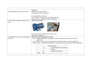 B. Establishing a purpose for the lesson
I mean it !
Explain the quotation below.
“Cleanliness is next to godliness”.
Is it applicable to our lesson?
Do you need to clean the farm tools and equipment?
Do you practice cleaning tools after using them?
C. Presenting Examples/ instances of new
lesson
Which do you prefer?
Look at the pictures: Which one is better to use?
Describe the equipment.
D. Discussing new concepts and practicing
new skills
Direct Instruction through TGA Activity
1. Tell – Group 1-Discuss the cleaning process and routine check-up to be done on farm
equipment?
2. Act- Group 2- Facilitate the cleaning process and routine check-up on farm equipment?
3. Apply- Group 3- Demonstrate properly the cleaning procedure and routine of farm equipment?
Scoring Rubrics
5 Content/Relevant to the lesson
3 Mastery
2 Strategic Presentation
Total 10
 