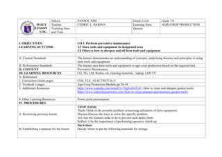 DAILY
LESSON
LOG
School PANSOL NHS Grade Level Grade 7/8
Teacher CEDRIC L. HARINA Learning Area AGRI-CROP PRODUCTION
Teaching Date
and Time
Quarter
I. OBJECTIVES/
LEARNING OUTCOME
LO 3. Perform preventive maintenance
3.3 Store tools and equipment in designated area
3.4 Observe how to sharpen and oil farm tools and equipment
A. Content Standards The learner demonstrates an understanding of concepts, underlying theories and principles in using
farm tools and equipment.
B. Performance Standards The learner uses farm tools and equipment in agri-crop production based on the required task
II. CONTENT Preventive Maintenance
III. LEARNING RESOURCES CG, TG, LM, Realia, oil, cleaning materials, laptop, LED TV
A. References
1. Curriculum Guide pages CG6, TLE_AFAC7/8UT-0c-3
2. Textbook’s pages Agri-Crop Production Module pp 28-34
3. Additional Resources https://www.youtube.com/watch?v=5IqSvZr4Yz8 ( How to clean and sharpen garden tools)
https://www.todayshomeowner.com./how-to-clean-sharpen-and-maintain-garden-tools/
4. Other Learning Resources Power point presentation
IV. PROCEDURES
A. Reviewing previous lesson
TDAR Activity
Think-Think of the possible problem concerning utilization of farm equipment.
Discuss-Discuss the ways to solve the specific problem.
Act-Ask the learners what to do to prevent such defect/fault
Reflect- Cite the importance of performing operative check-up
B. Establishing a purpose for the lesson
Put it there
Decide where to put the following materials for storage.
 