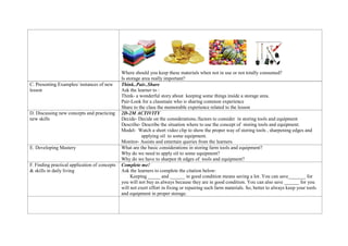 Where should you keep these materials when not in use or not totally consumed?
Is storage area really important?
C. Presenting Examples/ instances of new
lesson
Think..Pair..Share
Ask the learner to :
Think- a wonderful story about keeping some things inside a storage area.
Pair-Look for a classmate who is sharing common experience
Share to the class the memorable experience related to the lesson
D. Discussing new concepts and practicing
new skills
2D-2M ACTIVITY
Decide- Decide on the considerations./factors to consider in storing tools and equipment
Describe- Describe the situation where to use the concept of storing tools and equipment.
Model- Watch a short video clip to show the proper way of storing tools , sharpening edges and
applying oil to some equipment.
Monitor- Assists and entertain queries from the learners
E. Developing Mastery What are the basic considerations in storing farm tools and equipment?
Why do we need to apply oil to some equipment?
Why do we have to sharpen th edges of tools and equipment?
F. Finding practical application of concepts
& skills in daily living
Complete me!
Ask the learners to complete the citation below:
Keeping _____ and ______ in good condition means saving a lot. You can save_______ for
you will not buy as always because they are in good condition. You can also save ______ for you
will not exert effort in fixing or repairing such farm materials. So, better to always keep your tools
and equipment in proper storage.
 