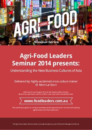 Seminar Series
Agri-Food Leaders
Seminar 2014 presents:
Understanding the New Business Cultures of Asia
Delivered by highly-acclaimed cross-culture trainer
Dr Moni Lai Storz
20th and 21st of August 2014 at the National Wine Centre
Read more and book now to confirm your seat at this essential event:
This seminal program is a unique developmental opportunity for current and aspiring
agribusiness and food exporters.
The Agri-Food Leaders Seminar Series is proudly brought to you by SOS Interim Management Pty Ltd.
www.foodleaders.com.au
 