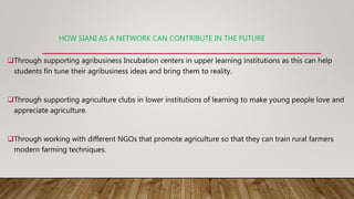 HOW SIANI AS A NETWORK CAN CONTRIBUTE IN THE FUTURE
Through supporting agribusiness Incubation centers in upper learning ...