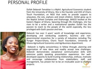 PERSONAL PROFILE
Dzifah Deborah Tamakloe is a Mphil. Agricultural Economics student
from the University of Ghana. She is the Founder and CEO of Charis
Touch Foundation, an NGO that seeks to provide support to
amputees, the sick, orphans and street children. Dzifah grew up in
the Baptist School Complex and Orphanage, BASCO located at the
Eastern Region of Ghana. Spearing through life challenges, she has
risen to be a writer and a motivational speaker. Dzifah has the
passion to reach to the people of the world especially, the less
privileged with God’s passion and love.
Deborah has over 3 years’ worth of knowledge and experience,
developing and conducting academic, business and non-
governmental researches for a variety of industries including The
Hunger Project-Ghana, Charis Touch Foundation, University of
Ghana-Agricultural Economics and Agribusiness department.
Deborah is highly conscientious in follow through, planning and
organization of new ideas and readily accept new challenges.
Deborah demonstrates exceptional communication skills with
extensive public speaking presentation experience. Her well-
developed capacity to build trusting relationships, enthuse, motivate
and encourage collaboration from stakeholders, staff, and
management, has proven her to be an invaluable asset to multiple
projects.
 