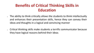 Benefits of Critical Thinking Skills in
Education
• The ability to think critically allows the students to think intellectually
and enhances their presentation skills, hence they can convey their
ideas and thoughts in a logical and convincing manner
• Critical thinking skills make students a terrific communicator because
they have logical reasons behind their ideas
 