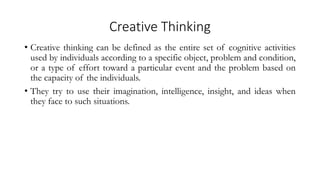 Creative Thinking
• Creative thinking can be defined as the entire set of cognitive activities
used by individuals according to a specific object, problem and condition,
or a type of effort toward a particular event and the problem based on
the capacity of the individuals.
• They try to use their imagination, intelligence, insight, and ideas when
they face to such situations.
 
