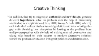 Creative Thinking
• In addition, they try to suggest an authentic and new design, generate
different hypotheses, solve the problem with the help of discovering
and finding new applications (Glass, 2004; Young & Balli, 2014) whereby
each individual realizes his/her knowledge deficits and tries to bridge this
gap while obtaining new viewpoints by looking at the problem from
multiple perspectives with the help of making unusual connections and
taking risks based on their insights to produce alternative solutions
toward the problem or situation with great patience and determination.
 