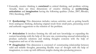 • Generally, creative thinking is correlated to critical thinking, and problem solving.
Actually, there are three dimensions of creative thinking as synthesising,
articulation and imagination having the following qualities (Aslan, 2007; Rhodes,
1961; Sternberg, 2009)
• ➢ Synthesising: This dimension includes various activities such as getting benefit
from analogous thinking, deducing original result from small parts, presenting novel
and authentic suggestions to the solution of the problem.
• ➢ Articulation: It involves forming the old and new knowledge or expanding the
current knowledge with the help of the new one, constructing unusual relationship to
produce authentic solutions and making thoughts concrete with the help of
imagination and use of the materials.
• ➢ Imagination: This dimension is consisted of constructing relationship between
valid and reliable thoughts, presenting flexible ways of thought with the help of
imagination, to come up with different insights during idea producing process.
 