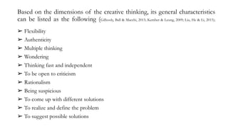 Based on the dimensions of the creative thinking, its general characteristics
can be listed as the following (Gilhooly, Ball & Macchi, 2015; Kember & Leung, 2009; Liu, He & Li, 2015);
➢ Flexibility
➢ Authenticity
➢ Multiple thinking
➢ Wondering
➢ Thinking fast and independent
➢ To be open to criticism
➢ Rationalism
➢ Being suspicious
➢ To come up with different solutions
➢ To realize and define the problem
➢ To suggest possible solutions
 