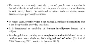 • The conjecture that only particular types of people can be creative is
demoded thanks to educational developments because creative thinking
is not merely based on art-based activities such as dance, music,
drama,...etc., as previously assumed.
• In recent years, creativity has been valued as universal capability that
it can be applied in everyday situations.
• It is interpreted as capability of human intelligence instead of a
subject.
• Sternberg defines creativity as an imaginative action fashioned so as to
produce outcomes which are both original and of value (Craft et al.
2006; Sternberg, 2003; as cited in Robson, 2013).
 
