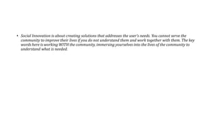 • Social Innovation is about creating solutions that addresses the user’s needs. You cannot serve the
community to improve their lives if you do not understand them and work together with them. The key
words here is working WITH the community, immersing yourselves into the lives of the community to
understand what is needed.
 