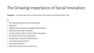 The Growing Importance of Social Innovation
innovation – new ideas that work to meet pressing unmet needs and improve peoples’ lives.
Ex:
• Self-help health groups and self-build housing;
• Telephones
• neighbourhood nurseries and neighbourhood wardens
• Wikipedia and the Open University;
• complementary medicine, holistic health and hospices;
• Microcredit and consumer cooperatives;
• charity shops and the fair trade movement;
• zero carbon housing schemes
• community wind farms;
• restorative justice and community courts.
 