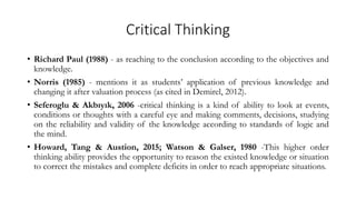 Critical Thinking
• Richard Paul (1988) - as reaching to the conclusion according to the objectives and
knowledge.
• Norris (1985) - mentions it as students’ application of previous knowledge and
changing it after valuation process (as cited in Demirel, 2012).
• Seferoglu & Akbıyık, 2006 -critical thinking is a kind of ability to look at events,
conditions or thoughts with a careful eye and making comments, decisions, studying
on the reliability and validity of the knowledge according to standards of logic and
the mind.
• Howard, Tang & Austion, 2015; Watson & Galser, 1980 -This higher order
thinking ability provides the opportunity to reason the existed knowledge or situation
to correct the mistakes and complete deficits in order to reach appropriate situations.
 