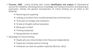 • Thurman, 2009 - critical thinking skills involve identification and analysis of informational
sources for credibility, indicating previous knowledge and making connections and deducing to
conclusions. Shortly, the general characteristics of critical thinking can be listed as the
following:
➢ Reasoning and suspecting
➢ Looking at situations from multiple perspectives and dimensions
➢ To be open to changes and innovations
➢ To look at thoughts without prejudices
➢ Being open minded
➢ Thinking analytically
➢ Paying attention to details
• Advantages of critical thinking;
➢ People who are critical thinkers think freely and independently
➢ People don’t behave without thinking
➢ Individuals can state the problem explicitly (Demirel, 2012).
 