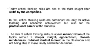 • Today critical thinking skills are one of the most sought-after
skills by the companies.
• In fact, critical thinking skills are paramount not only for active
learning and academic achievement but also for the
professional career of the students.
• The lack of critical thinking skills catalyzes memorization of the
topics without a deeper insight, egocentrism, closed-
mindedness, reduced student interest in the classroom and
not being able to make timely and better decisions.
 