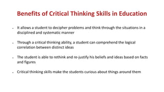 Benefits of Critical Thinking Skills in Education
• It allows a student to decipher problems and think through the situations in a
disciplined and systematic manner
• Through a critical thinking ability, a student can comprehend the logical
correlation between distinct ideas
• The student is able to rethink and re-justify his beliefs and ideas based on facts
and figures
• Critical thinking skills make the students curious about things around them
 