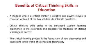 Benefits of Critical Thinking Skills in
Education
• A student who is a critical thinker is creative and always strives to
come up with out of the box solutions to intricate problems
• Critical thinking skills assist in the enhanced student learning
experience in the classroom and prepares the students for lifelong
learning and success
• The critical thinking process is the foundation of new discoveries and
inventions in the world of science and technology
 