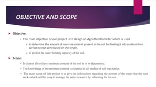 OBJECTIVE AND SCOPE
 Objective:
• The main objective of our project is to design an Agri-Moistiometer which is used
 to determine the amount of moisture content present in the soil by dividing it into sections from
surface to root zone based on the length.
 to predict the water holding capacity of the soil.
 Scope:
 In almost all soil tests moisture content of the soil is to be determined.
 The knowledge of the moisture content is essential in all studies of soil mechanics.
 The main scope of this project is to give the information regarding the amount of the water that the root
sucks which will be easy to manage the water resource by informing the farmer.
 