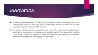INNOVATION
 Innovating a system where it can measure the soil water content by dividing the soil into
sections from surface to root zone based on the length and also estimate the duration
required to dry the water content in the soil.
 The system will be designed to detect the and predict the values using a digital system
which will be displayed on the display screen and also using IOT the data will be stored in
cloud which can be user friendly to know the details of that particular field without
intervention of the farmer by designing an application.
 