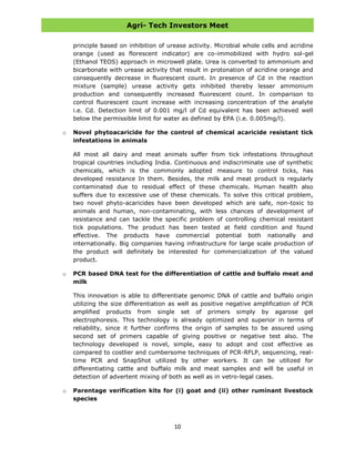 Agri- Tech Investors Meet
10
principle based on inhibition of urease activity. Microbial whole cells and acridine
orange (used as florescent indicator) are co-immobilized with hydro sol-gel
(Ethanol TEOS) approach in microwell plate. Urea is converted to ammonium and
bicarbonate with urease activity that result in protonation of acridine orange and
consequently decrease in fluorescent count. In presence of Cd in the reaction
mixture (sample) urease activity gets inhibited thereby lesser ammonium
production and consequently increased fluorescent count. In comparison to
control fluorescent count increase with increasing concentration of the analyte
i.e. Cd. Detection limit of 0.001 mg/l of Cd equivalent has been achieved well
below the permissible limit for water as defined by EPA (i.e. 0.005mg/l).
o Novel phytoacaricide for the control of chemical acaricide resistant tick
infestations in animals
All most all dairy and meat animals suffer from tick infestations throughout
tropical countries including India. Continuous and indiscriminate use of synthetic
chemicals, which is the commonly adopted measure to control ticks, has
developed resistance In them. Besides, the milk and meat product is regularly
contaminated due to residual effect of these chemicals. Human health also
suffers due to excessive use of these chemicals. To solve this critical problem,
two novel phyto-acaricides have been developed which are safe, non-toxic to
animals and human, non-contaminating, with less chances of development of
resistance and can tackle the specific problem of controlling chemical resistant
tick populations. The product has been tested at field condition and found
effective. The products have commercial potential both nationally and
internationally. Big companies having infrastructure for large scale production of
the product will definitely be interested for commercialization of the valued
product.
o PCR based DNA test for the differentiation of cattle and buffalo meat and
milk
This innovation is able to differentiate genomic DNA of cattle and buffalo origin
utilizing the size differentiation as well as positive negative amplification of PCR
amplified products from single set of primers simply by agarose gel
electrophoresis. This technology is already optimized and superior in terms of
reliability, since it further confirms the origin of samples to be assured using
second set of primers capable of giving positive or negative test also. The
technology developed is novel, simple, easy to adopt and cost effective as
compared to costlier and cumbersome techniques of PCR-RFLP, sequencing, real-
time PCR and SnapShot utilized by other workers. It can be utilized for
differentiating cattle and buffalo milk and meat samples and will be useful in
detection of advertent mixing of both as well as in vetro-legal cases.
o Parentage verification kits for (i) goat and (ii) other ruminant livestock
species
 