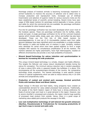 Agri- Tech Investors Meet
11
Parentage analysis of livestock animals is becoming increasingly important in
animal husbandry to improve the accuracy of selection and to select sires to
increase production and reproduction traits. Increased use of Artificial
Insemination and selection of superior males for various economic traits are the
basic established tenets of scientific animal breeding. Recent times have seen
usage of DNA based markers for parentage control especially in horses, canines
and cattle for which the commercial kits are available. No parentage verification
kit was available for other livestock species.
Five kits for parentage verification has now been developed which cover most of
the livestock species. These are parentage verification kits for buffalo, cattle,
camel and goat. A single parentage verification kit for all the ruminant livestock
species which include cattle, sheep, goat, yak, mithun and buffalo has also been
developed. These are the first kits of DNA based markers for
parentage/paternity. A core set of 15 microsatellite markers each from cattle
genome database have been identified which are amplifiable in a single multiplex
PCR reaction in cattle and buffalo and 14 markers in goat. Similarly, markers
were identified for camel which have been pooled together to form a single
multiplex PCR reaction for simultaneous amplification of all the markers. The
markers selected are highly polymorphic, have high heterozygosity, located on
different chromosomes and provide a very high probability of exclusion.
o Mineral Based-Technology for estrus induction and synchronization in
bovines for increasing the milk production
This unique mineral based technology is a simple, cheaper and highly effective.
This targets the follicular and corpus luteum development besides toning the
uterus for conception. The minimum estrous induction rate in random population
of cows is above 85% while in seasonal breeder like buffaloes it is above 72%
encompassing all the ecosystem/agro-climates of the country. No comparative
technology exists anywhere. The nearest technology is area specific mineral
mixture or special supplements which are able to induce estrous only in 25-35%
animals and comparatively costly.
o Production of cooked and smoked pork sausage, Smoked pork,Pork
Pickle with bamboo Shoot and Bhoot Jalakia.
Rapid change in life-style and food habits, rising prosperity have created an
unprecedented demand for value added processed food products. Traditionally,
the people of the North Eastern region of India have a strong preference for
foods of animal origin and meat is in great demand in the region. However, due
to severe shortfall in processed pork products, the region imports huge quantity
of processed meat product from outside. Hence, there is a great scope of
marketing value added pork products like sausage in the NER.
o Low cost multiplication technology of salt tolerant bio-growth enhancers
(Bacillus, Pseudomonads & Trichoderma) for increasing productivity of
agri-horti crops in normal and sodic soils
 