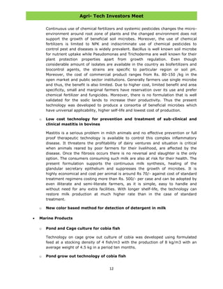 Agri- Tech Investors Meet
12
Continuous use of chemical fertilizers and systemic pesticides changes the micro-
environment around root zone of plants and the changed environment does not
support the growth of beneficial soil microbes. Moreover, the use of chemical
fertilizers is limited to NPK and indiscriminate use of chemical pesticides to
control pest and diseases is widely prevalent. Bacillus is well known soil microbe
for nutrient uptake while Pseudomonas and Trichoderma are well known for their
plant protection properties apart from growth regulation. Even though
considerable amount of isolates are available in the country as biofertilizers and
biocontrol agents, the strains are specific to particular region or soil pH.
Moreover, the cost of commercial product ranges from Rs. 80-150 /kg in the
open market and public sector institutions. Generally farmers use single microbe
and thus, the benefit is also limited. Due to higher cost, limited benefit and area
specificity, small and marginal farmers have reservation over its use and prefer
chemical fertilizer and fungicides. Moreover, there is no formulation that is well
validated for the sodic lands to increase their productivity. Thus the present
technology was developed to produce a consortia of beneficial microbes which
have universal applicability, higher self-life and lowest cost of production.
o Low cost technology for prevention and treatment of sub-clinical and
clinical mastitis in bovines
Mastitis is a serious problem in milch animals and no effective prevention or full
proof therapeutic technology is available to control this complex inflammatory
disease. It threatens the profitability of dairy ventures and situation is critical
when animals reared by poor farmers for their livelihood, are affected by the
disease. Once the fibrosis occurs there is no reversal and slaughter is the only
option. The consumers consuming such milk are also at risk for their health. The
present formulation supports the continuous milk synthesis, healing of the
glandular secretary epithelium and suppresses the growth of microbes. It is
highly economical and cost per animal is around Rs 70/- against cost of standard
treatment regimens costing more than Rs. 500/- per case and can be adopted by
even illiterate and semi-literate farmers, as it is simple, easy to handle and
without need for any extra facilities. With longer shelf-life, the technology can
restore milk production at much higher rate than in the case of standard
treatment.
o New color based method for detection of detergent in milk
Marine Products
o Pond and Cage culture for cobia fish
Technology on cage grow out culture of cobia was developed using formulated
feed at a stocking density of 4 fish/m3 with the production of 8 kg/m3 with an
average weight of 4.5 kg in a period ten months.
o Pond grow out technology of cobia fish
 