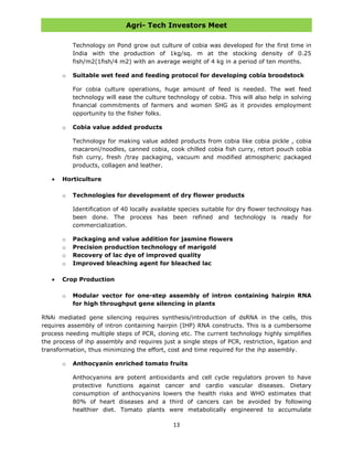 Agri- Tech Investors Meet
13
Technology on Pond grow out culture of cobia was developed for the first time in
India with the production of 1kg/sq. m at the stocking density of 0.25
fish/m2(1fish/4 m2) with an average weight of 4 kg in a period of ten months.
o Suitable wet feed and feeding protocol for developing cobia broodstock
For cobia culture operations, huge amount of feed is needed. The wet feed
technology will ease the culture technology of cobia. This will also help in solving
financial commitments of farmers and women SHG as it provides employment
opportunity to the fisher folks.
o Cobia value added products
Technology for making value added products from cobia like cobia pickle , cobia
macaroni/noodles, canned cobia, cook chilled cobia fish curry, retort pouch cobia
fish curry, fresh /tray packaging, vacuum and modified atmospheric packaged
products, collagen and leather.
Horticulture
o Technologies for development of dry flower products
Identification of 40 locally available species suitable for dry flower technology has
been done. The process has been refined and technology is ready for
commercialization.
o Packaging and value addition for jasmine flowers
o Precision production technology of marigold
o Recovery of lac dye of improved quality
o Improved bleaching agent for bleached lac
Crop Production
o Modular vector for one-step assembly of intron containing hairpin RNA
for high throughput gene silencing in plants
RNAi mediated gene silencing requires synthesis/introduction of dsRNA in the cells, this
requires assembly of intron containing hairpin (IHP) RNA constructs. This is a cumbersome
process needing multiple steps of PCR, cloning etc. The current technology highly simplifies
the process of ihp assembly and requires just a single steps of PCR, restriction, ligation and
transformation, thus minimizing the effort, cost and time required for the ihp assembly.
o Anthocyanin enriched tomato fruits
Anthocyanins are potent antioxidants and cell cycle regulators proven to have
protective functions against cancer and cardio vascular diseases. Dietary
consumption of anthocyanins lowers the health risks and WHO estimates that
80% of heart diseases and a third of cancers can be avoided by following
healthier diet. Tomato plants were metabolically engineered to accumulate
 
