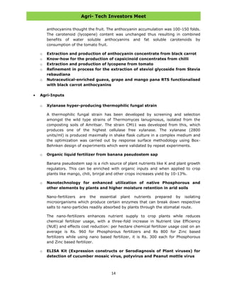Agri- Tech Investors Meet
14
anthocyanins thought the fruit. The anthocyanin accumulation was 100-150 folds.
The carotenoid (lycopene) content was unchanged thus resulting in combined
benefits of water soluble anthocyanins and fat soluble carotenoids by
consumption of the tomato fruit.
o Extraction and production of anthocyanin concentrate from black carrot
o Know-how for the production of capsicinoid concentrates from chilli
o Extraction and production of lycopene from tomato
o Refinement in process for the extraction of steviol glycoside from Stevia
rebaudiana
o Nutraceutical-enriched guava, grape and mango pana RTS functionalised
with black carrot anthocyanins
Agri-Inputs
o Xylanase hyper-producing thermophilic fungal strain
A thermophilic fungal strain has been developed by screening and selection
amongst the wild type strains of Thermomyces lanuginosus, isolated from the
composting soils of Amritsar. The strain CM11 was developed from this, which
produces one of the highest cellulase free xylanase. The xylanase (2800
units/ml) is produced maximally in shake flask culture in a complex medium and
the optimization was carried out by response surface methodology using Box-
Behnken design of experiments which were validated by repeat experiments.
o Organic liquid fertilizer from banana pseudostem sap
Banana pseudostem sap is a rich source of plant nutrients like K and plant growth
regulators. This can be enriched with organic inputs and when applied to crop
plants like mango, chili, brinjal and other crops increases yield by 10-13%.
o Nanotechnology for enhanced utilization of native Phosphorous and
other elements by plants and higher moisture retention in arid soils
Nano-fertilizers are the essential plant nutrients prepared by isolating
microorganisms which produce certain enzymes that can break down respective
salts to nano-particles readily absorbed by plants through the stomatal route.
The nano-fertilizers enhances nutrient supply to crop plants while reduces
chemical fertilizer usage, with a three-fold increase in Nutrient Use Efficiency
(NUE) and effects cost reduction: per hectare chemical fertilizer usage cost on an
average is Rs. 960 for Phosphorous fertilizers and Rs 800 for Zinc based
fertilizers while using nano based fertilizer, it is Rs. 300 each for Phosphorous
and Zinc based fertilizer.
o ELISA Kit (Expression constructs or Serodiagnosis of Plant viruses) for
detection of cucumber mosaic virus, potyvirus and Peanut mottle virus
 