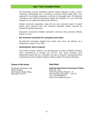 Agri- Tech Investors Meet
15
The technology involves serological (protein based) diagnosis of plant viruses.
Traditional methodology has a limitation to produce ELISA based plant virus
diagnostic kit as antigen preparation is difficult on renewable basis. The following
innovations were made for generating antigen and antibody in E. coli, which has
prospect for up scaling and commercial utilization:
Antigen constructs preparation using full and core conserved region of capsid
protein gene sequence that over produced adequate antigen required for
polyclonal antibody production.
Engineered monoclonal antibody expression constructs that generate antibody
directly in E.coli.
o Bio-pesticidal nematodes for managing insect pests
Bio-pesticidal nematodes isolated from Indian soils which are effective at a
temperature range of 15 to 350C.
o Samfungicide: Nano-fungicide
The present invention relates to the development of surface modified monoclinic
sulfur nanoparticles of average size 20-100, their liquid synthesis using
polyethylene glycol-400 as a surfactant and use as fungicide. Nanoparticles thus
synthesized provide excellent fungitoxic efficacy against the fungal pathogens.
Help Desk
National Agricultural Innovation Project
Room No. 514,
Krishi Anusandhan Bhawan - II
Pusa Campus, New Delhi - 110 012
Tel: +91-8978855775
Email: aim.naip@icar.org.in
Venue of the event
AP Shinde Symposium Hall
NASC Complex
Dev Prakash Shastri Marg,
New Delhi 110 012
 