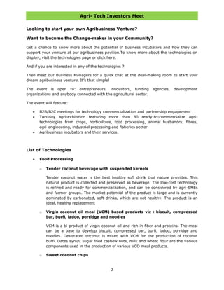 Agri- Tech Investors Meet
2
Looking to start your own Agribusiness Venture?
Want to become the Change-maker in your Community?
Get a chance to know more about the potential of business incubators and how they can
support your venture at our agribusiness pavilion.To know more about the technologies on
display, visit the technologies page or click here.
And if you are interested in any of the technologies ?
Then meet our Business Managers for a quick chat at the deal-making room to start your
dream agribusiness venture. It‟s that simple!
The event is open to: entrepreneurs, innovators, funding agencies, development
organizations and anybody connected with the agricultural sector.
The event will feature:
B2B/B2C meetings for technology commercialization and partnership engagement
Two-day agri-exhibition featuring more than 80 ready-to-commercialize agri-
technologies from crops, horticulture, food processing, animal husbandry, fibres,
agri-engineering, industrial processing and fisheries sector
Agribusiness incubators and their services.
List of Technologies
Food Processing
o Tender coconut beverage with suspended kernels
Tender coconut water is the best healthy soft drink that nature provides. This
natural product is collected and preserved as beverage. The low-cost technology
is refined and ready for commercialization, and can be considered by agri-SMEs
and farmer groups. The market potential of the product is large and is currently
dominated by carbonated, soft-drinks, which are not healthy. The product is an
ideal, healthy replacement
o Virgin coconut oil meal (VCM) based products viz : biscuit, compressed
bar, burfi, ladoo, porridge and noodles
VCM is a bi-product of virgin coconut oil and rich in fiber and proteins. The meal
can be a base to develop biscuit, compressed bar, burfi, ladoo, porridge and
noodles. Desiccated coconut is mixed with VCM for the production of coconut
burfi. Dates syrup, sugar fried cashew nuts, milk and wheat flour are the various
components used in the production of various VCO meal products.
o Sweet coconut chips
 
