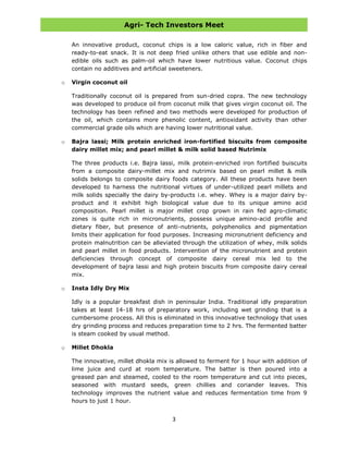 Agri- Tech Investors Meet
3
An innovative product, coconut chips is a low caloric value, rich in fiber and
ready-to-eat snack. It is not deep fried unlike others that use edible and non-
edible oils such as palm-oil which have lower nutritious value. Coconut chips
contain no additives and artificial sweeteners.
o Virgin coconut oil
Traditionally coconut oil is prepared from sun-dried copra. The new technology
was developed to produce oil from coconut milk that gives virgin coconut oil. The
technology has been refined and two methods were developed for production of
the oil, which contains more phenolic content, antioxidant activity than other
commercial grade oils which are having lower nutritional value.
o Bajra lassi; Milk protein enriched iron-fortified biscuits from composite
dairy millet mix; and pearl millet & milk solid based Nutrimix
The three products i.e. Bajra lassi, milk protein-enriched iron fortified buiscuits
from a composite dairy-millet mix and nutrimix based on pearl millet & milk
solids belongs to composite dairy foods category. All these products have been
developed to harness the nutritional virtues of under-utilized pearl millets and
milk solids specially the dairy by-products i.e. whey. Whey is a major dairy by-
product and it exhibit high biological value due to its unique amino acid
composition. Pearl millet is major millet crop grown in rain fed agro-climatic
zones is quite rich in micronutrients, possess unique amino-acid profile and
dietary fiber, but presence of anti-nutrients, polyphenolics and pigmentation
limits their application for food purposes. Increasing micronutrient deficiency and
protein malnutrition can be alleviated through the utilization of whey, milk solids
and pearl millet in food products. Intervention of the micronutrient and protein
deficiencies through concept of composite dairy cereal mix led to the
development of bajra lassi and high protein biscuits from composite dairy cereal
mix.
o Insta Idly Dry Mix
Idly is a popular breakfast dish in peninsular India. Traditional idly preparation
takes at least 14-18 hrs of preparatory work, including wet grinding that is a
cumbersome process. All this is eliminated in this innovative technology that uses
dry grinding process and reduces preparation time to 2 hrs. The fermented batter
is steam cooked by usual method.
o Millet Dhokla
The innovative, millet dhokla mix is allowed to ferment for 1 hour with addition of
lime juice and curd at room temperature. The batter is then poured into a
greased pan and steamed, cooled to the room temperature and cut into pieces,
seasoned with mustard seeds, green chillies and coriander leaves. This
technology improves the nutrient value and reduces fermentation time from 9
hours to just 1 hour.
 