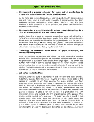 Agri- Tech Investors Meet
4
o Development of process technology for ginger extract standardized to
>20% w/w total gingerols as a water soluble powder
As the name oleo-resin indicates, ginger oleoresin predominantly contains ginger
oils and resins which are both water insoluble. A special process has been
developed whereby standardized ginger extract having > 20% w/w total
gingerols in water soluble form can be produced. The powder has application in
food and pharma sector.
o Development of process technology for ginger extract standardized to >
30% w/w total gingerols as a free flowing powder
Another innovative process for producing standardized ginger extract having >
30% w/w total gingerols in a free flowing powder form, which prevents handling
losses which are generally very high when the ginger oleoresin is in the form of a
sticky thick paste. Ginger extracts having high gingerol content are preferred in
the market as small quantities are sufficient to deliver the required therapeutic
effect in the nutraceuticals / dietary supplement industry.
o Technology for successive water extract of ginger (NR-Ginger) for
cholesterol management
After the extraction of oleoresin from ginger, the spent material is generally
thrown away. An innovative process has now been developed that can be used
for preparation of successive water extract from ginger spent. This extract was
further fractionated to achieve desired bioactivity and water solubility. In lab
animal models, the extract showed comparable cholesterol lowering activity to
statins. This is being positioned as a unique extract of ginger in the international
market and can help in cholesterol management.
o Juli coffee (Instant coffee)
Prosopis juliflora is found in abundance in arid and semi-arid tropic of India.
Rajasthan, Gujarat, Tamil Nadu and Haryana are states where pods of the
species are available in very high quantity. The species produce pods from
December to May which are highly liked by livestock. The ripened pods of the
plant are thrashed in a specially designed plot thresher and layers is separated
and sieved. By threshing and sieving 20 kg pods, approximately 5kg fine
mesocarp is obtained which is used for processing Juli coffee. This fine mesocarp
powder is roasted at 250o C for half an hour in a pre-heated oven with
intermittent mixing and blended with 20% original roasted coffee powder. After
mixing original roasted coffee powder, 10 % chicory powder is mixed in this
mixture which gives taste, colour and aroma of normal instant coffee. For
obtaining best and highly soluble Juli coffee the mixture obtained above is
dissolved in water @ of 100g mixture in 200 ml water and filtered. In this way 90
g Juli coffee powder is obtained which is freeze dried for 9-10 hours. After
completing this process 70g best quality Juli coffee can be obtained. Analysis of
 